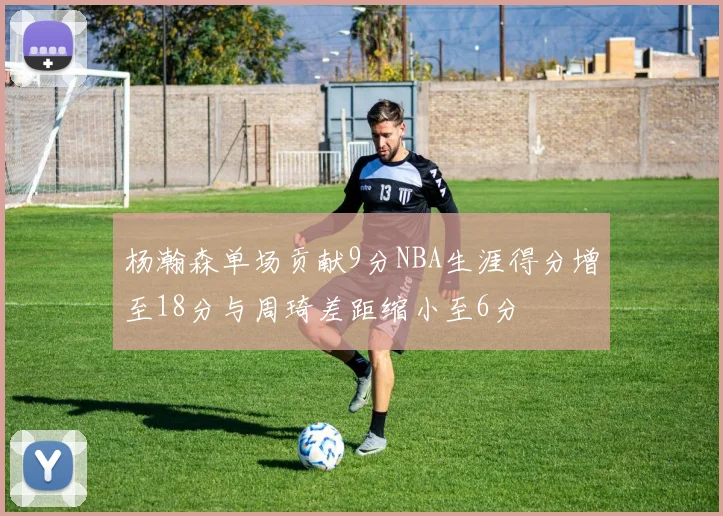 杨瀚森单场贡献9分NBA生涯得分增至18分与周琦差距缩小至6分