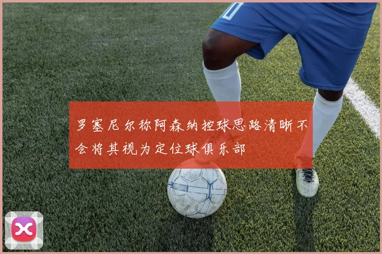 罗塞尼尔称阿森纳控球思路清晰不会将其视为定位球俱乐部