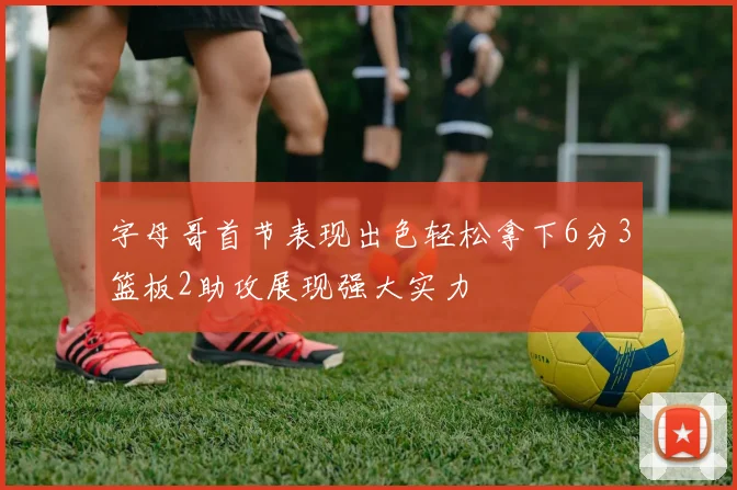 字母哥首节表现出色轻松拿下6分3篮板2助攻展现强大实力