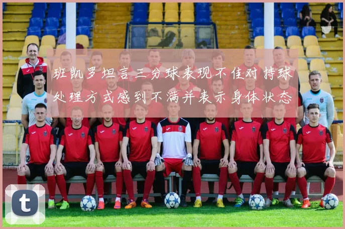 班凯罗坦言三分球表现不佳对持球处理方式感到不满并表示身体状态提升