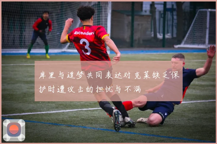 库里与追梦共同表达对克莱缺乏保护时遭攻击的担忧与不满