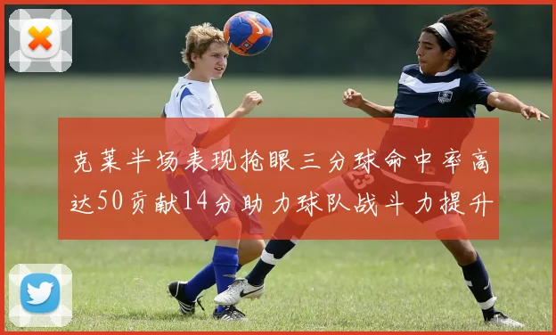 克莱半场表现抢眼三分球命中率高达50贡献14分助力球队战斗力提升