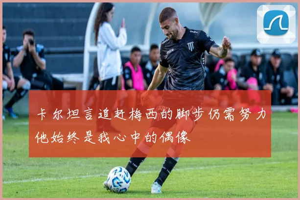 卡尔坦言追赶梅西的脚步仍需努力他始终是我心中的偶像