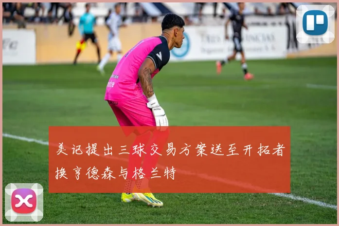 美记提出三球交易方案送至开拓者换亨德森与格兰特