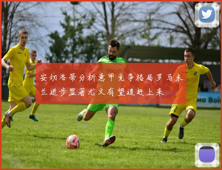 安切洛蒂分析意甲竞争格局罗马米兰进步显著尤文有望追赶上来