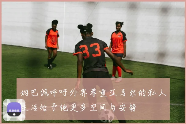 姆巴佩呼吁外界尊重亚马尔的私人生活给予他更多空间与安静