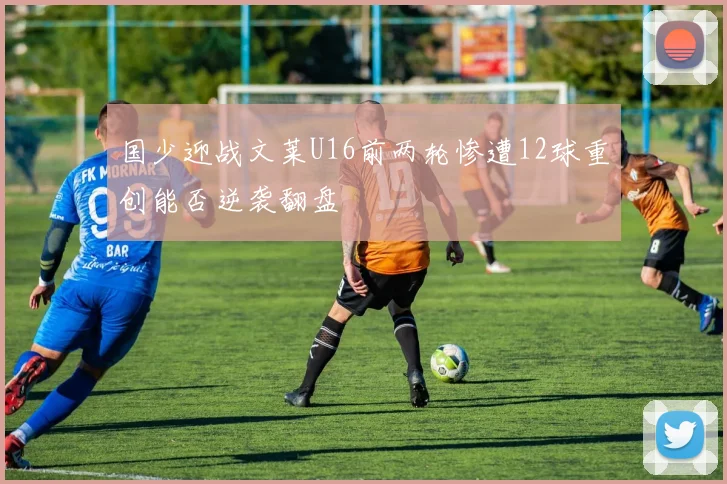 国少迎战文莱U16前两轮惨遭12球重创能否逆袭翻盘