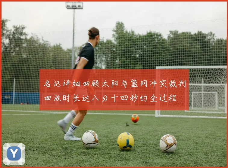 名记详细回顾太阳与篮网冲突裁判回放时长达八分十四秒的全过程