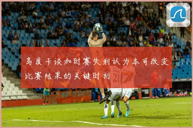 乌度卡谈加时赛失利认为本可改变比赛结果的关键时刻