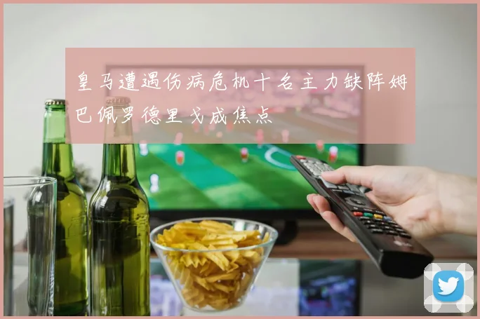 皇马遭遇伤病危机十名主力缺阵姆巴佩罗德里戈成焦点