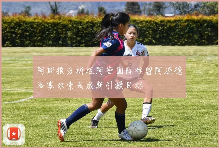 阿斯报分析迈阿密国际难留阿连德洛塞尔索或成新引援目标