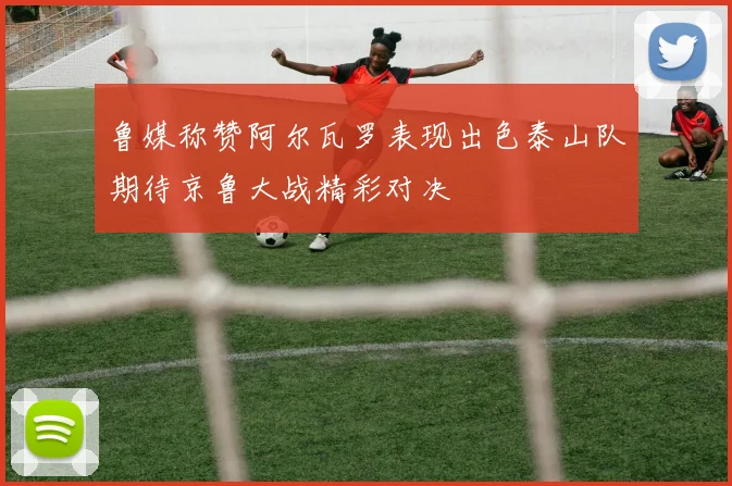 鲁媒称赞阿尔瓦罗表现出色泰山队期待京鲁大战精彩对决