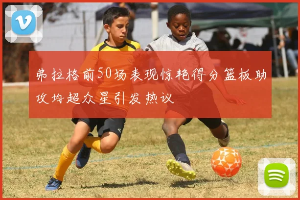 弗拉格前50场表现惊艳得分篮板助攻均超众星引发热议