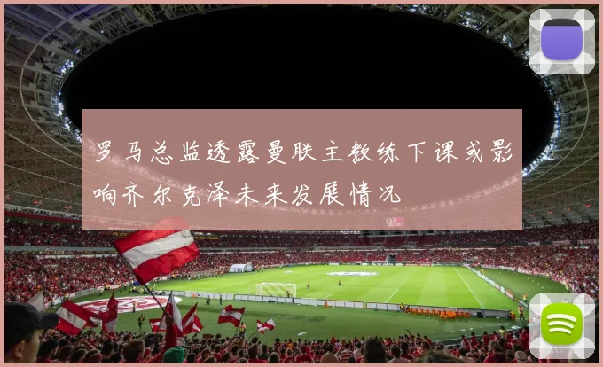 罗马总监透露曼联主教练下课或影响齐尔克泽未来发展情况